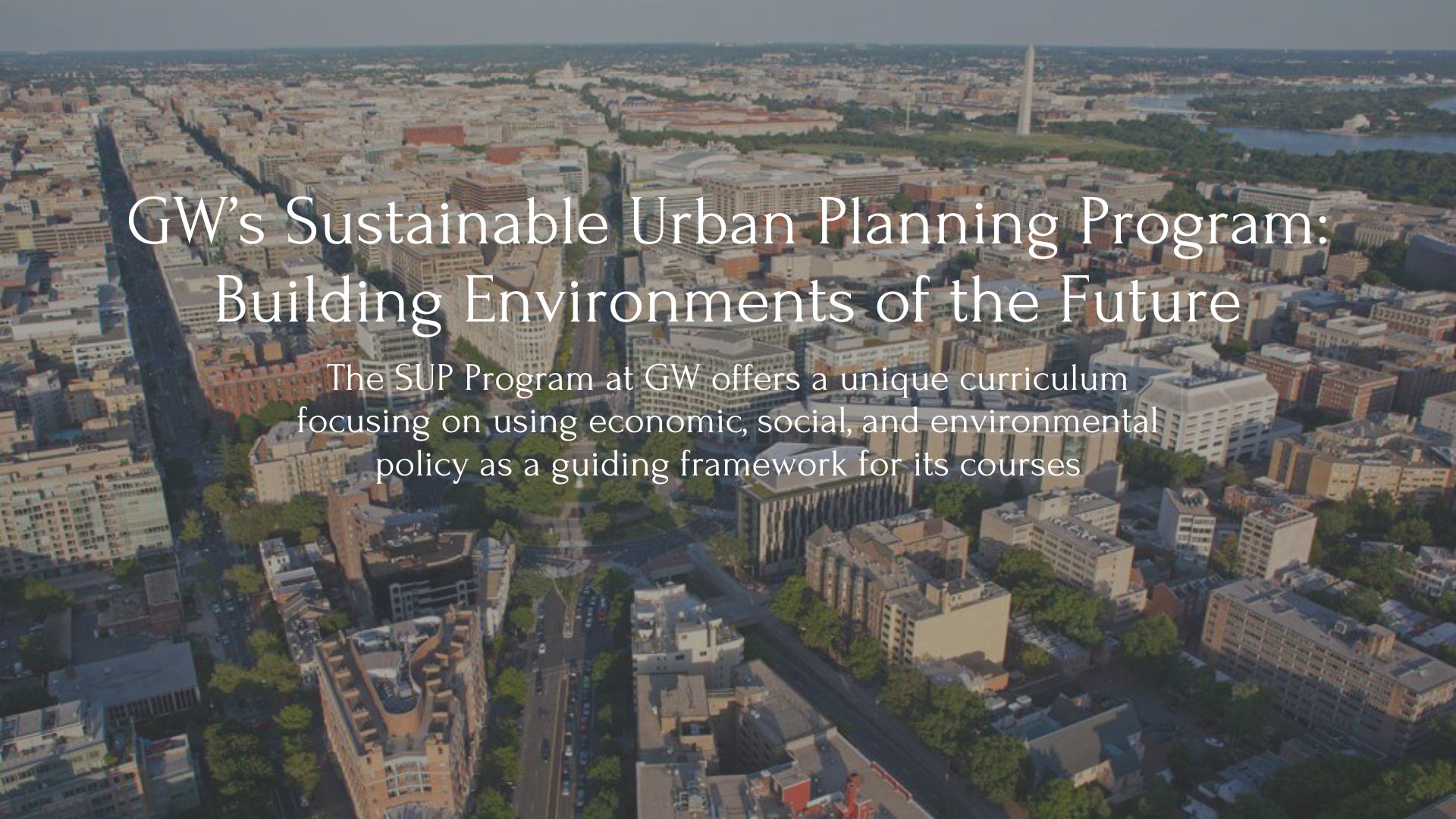 Image of DC you can see GW campus and the washington monumnet in the distanceText Reading:GW’s Sustainable Urban Planning Program: Building Environments of the Future The SUP Program at GW offers a unique curriculum focusing on using economic, social, and environmental policy as a guiding framework for its courses