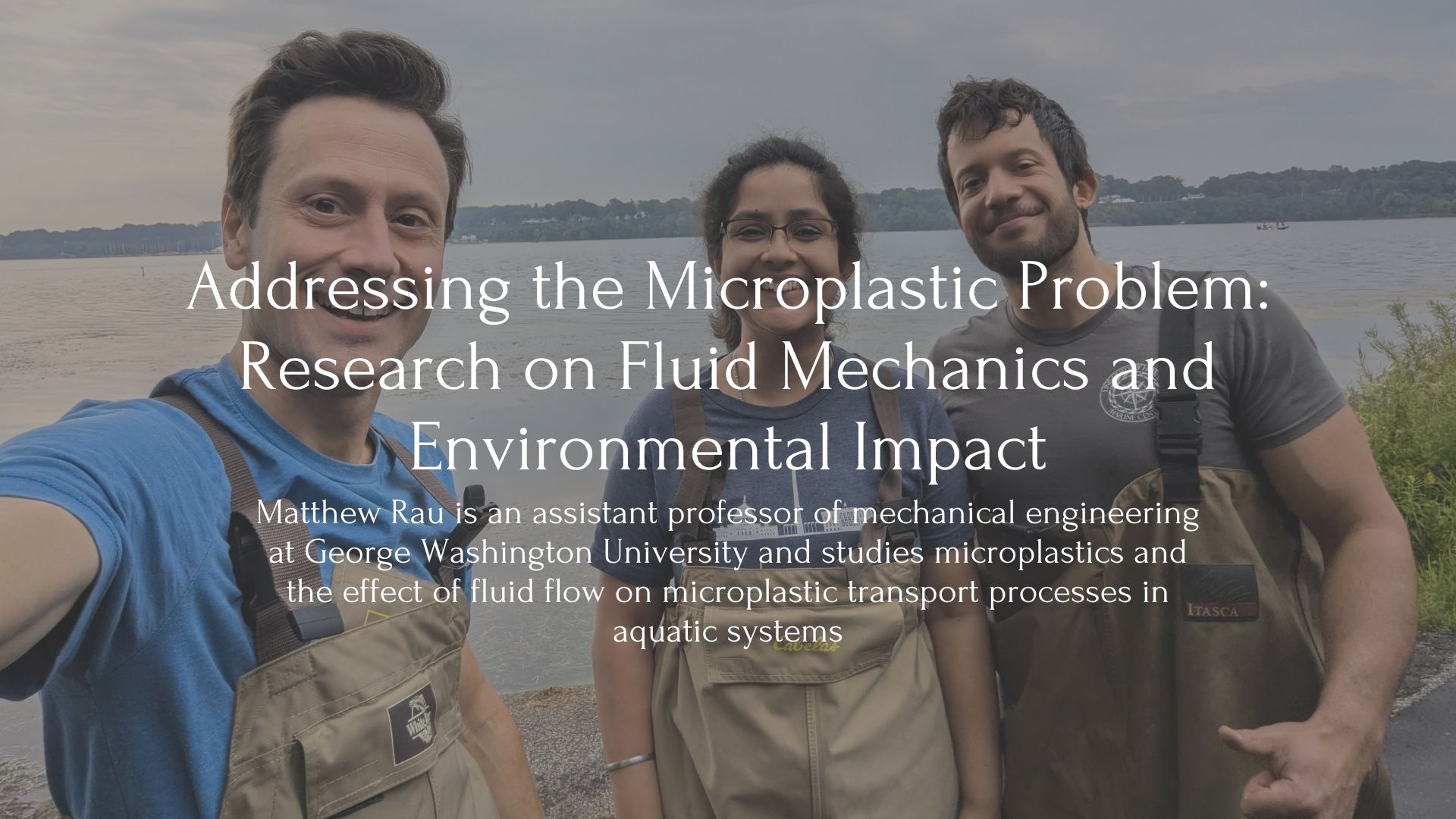 Text: Addressing the Microplastic Problem: Research on Fluid Mechanics and Environmental Impact, Matthew Rau is an assistant professor of mechanical engineering at George Washington University and studies microplastics and the effect of fluid flow on microplastic transport processes in aquatic systems. Behind is an image of Matthew Rau, and two researchers by the water