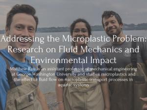 Text: Addressing the Microplastic Problem: Research on Fluid Mechanics and Environmental Impact, Matthew Rau is an assistant professor of mechanical engineering at George Washington University and studies microplastics and the effect of fluid flow on microplastic transport processes in aquatic systems. Behind is an image of Matthew Rau, and two researchers by the water
