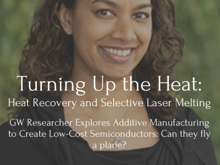 Headshot of Saniya LeBlanc with text that reads: Turning Up the Heat: Heat Recovery and Selective Laser MeltingGW Researcher Explores Additive Manufacturing to Create Low-Cost Semiconductors: Can they fly a plane?
